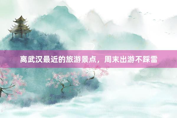 离武汉最近的旅游景点，周末出游不踩雷